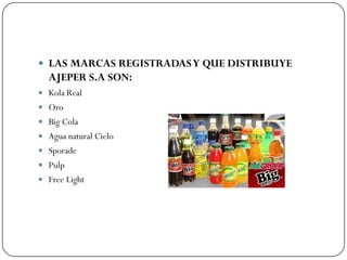  LAS MARCAS REGISTRADAS Y QUE DISTRIBUYE
  AJEPER S.A SON:
 Kola Real
 Oro
 Big Cola
 Agua natural Cielo
 Sporade
 Pulp
 Free Light
 
