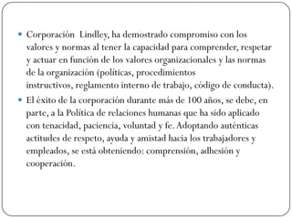  Corporación Lindley, ha demostrado compromiso con los
  valores y normas al tener la capacidad para comprender, respetar
  y actuar en función de los valores organizacionales y las normas
  de la organización (políticas, procedimientos
  instructivos, reglamento interno de trabajo, código de conducta).
 El éxito de la corporación durante más de 100 años, se debe, en
  parte, a la Política de relaciones humanas que ha sido aplicado
  con tenacidad, paciencia, voluntad y fe. Adoptando auténticas
  actitudes de respeto, ayuda y amistad hacia los trabajadores y
  empleados, se está obteniendo: comprensión, adhesión y
  cooperación.
 