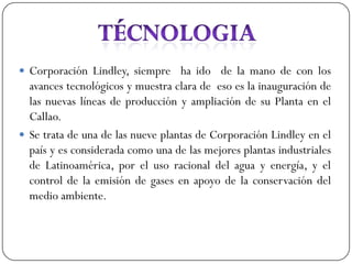  Corporación Lindley, siempre ha ido de la mano de con los
  avances tecnológicos y muestra clara de eso es la inauguración de
  las nuevas líneas de producción y ampliación de su Planta en el
  Callao.
 Se trata de una de las nueve plantas de Corporación Lindley en el
  país y es considerada como una de las mejores plantas industriales
  de Latinoamérica, por el uso racional del agua y energía, y el
  control de la emisión de gases en apoyo de la conservación del
  medio ambiente.
 