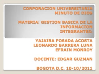 CORPORACION UNIVERSITARIA
            MINUTO DE DIOS

MATERIA: GESTION BASICA DE LA
                INFORMACION
                INTEGRANTES:

      YAJAIRA POSADA ACOSTA
     LEONARDO BARRERA LUNA
              EFRAIN MONROY

      DOCENTE: EDGAR GUZMAN

       BOGOTA D.C. 10-10/2011
 