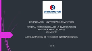 CORPORACION UNIVERSITARIA REMINGTON
MATERIA: METODOLOGIA DE LA INVESTIGACION
ALUMNA:KAREN CIFUENTES
5 SEMESTRE
ADMINISTRACION DE NEGOCIOS INTERNACIONALES
2015
 