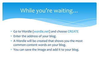 While you’re waiting…


Go to Wordle (wordle.net) and choose CREATE
Enter the address of your blog.
A Wordle will be created that shows you the most
common content words on your blog.
You can save the image and add it to your blog.
 