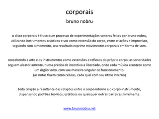 corporais
bruno nobru
o disco corporais é fruto dum processo de experimentações sonoras feitas por bruno nobru,
utilizando instrumentos acústicos e voz como extensão do corpo, entre criações e improvisos,
seguindo com o momento, seu resultado exprime movimentos corporais em forma de som.
concebendo a arte e os instrumentos como extensões e reflexos do próprio corpo, as sonoridades
seguem aleatoriamente, numa prática de incentivo a liberdade, onde cada música acontece como
um órgão solto, com sua maneira singular de funcionamento.
(as notas fluem como células, cada qual com seu ritmo interno)
toda criação é resultante das relações entre o corpo-interno e o corpo-instrumento,
dispensando padrões teóricos, estéticos ou quaisquer outras barreiras, livremente.
www.brunonobru.net
 