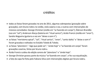 créditos
 todas as faixas foram gravadas no ano de 2011, algumas sobrepostas (gravação sobre
gravação), com bruno nobru no violão, viola caipira e voz, e outras com intervenções de
músicos convidados: George Christian (violão em "se fazendo em corpo"), Éderson Brandão
(voz em "sol"), Anderson Alarça (bateria em "ritual sanico"), Acido Francis (violão em "onon"),
Sandro Nogueira (guitarra e voz em "deixe o som ir").
 as faixas "meristema apical", "sol", "ritual sanico", "onon", "canto idaltu" e "deixe o som ir"
foram gravadas e editadas no Estúdio Toledo & Toledo.
 as faixas "planctons", "algo que pode ser", "ainda hoje" e "se fazendo em corpo" foram
gravações caseiras, feitas por bruno nobru.
 Ácido Francis cuidou da edição sonora de "planctons" e "ainda hoje".
 George Christian gravou parte da música "se fazendo em corpo", e fez sua equalização.
 a foto da capa foi feita pelo Fabiano Silva com intervenções digitais por bruno nobru.
 