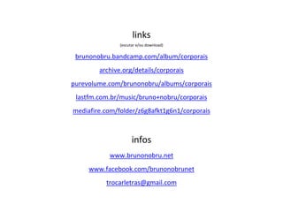 links
(escutar e/ou download)
brunonobru.bandcamp.com/album/corporais
archive.org/details/corporais
purevolume.com/brunonobru/albums/corporais
lastfm.com.br/music/bruno+nobru/corporais
mediafire.com/folder/z6g8afkt1g6n1/corporais
infos
www.brunonobru.net
www.facebook.com/brunonobrunet
trocarletras@gmail.com
 