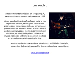 bruno nobru
artista independente nascido em são paulo (SP),
experimenta sonoridades e palavras desde 1998.
iniciou usando diferentes afinações de guitarra com
improvisos e ruídos, fez colagens sonoras com
programas de computador, elaborou performances
poético-musicais, explorou musica acústica e tribal,
participou em grupos de musica experimental com
improvisação, navegando pelo rock alternativo,
musica eletrônica, ambiente e conceitual, tendo se
aproximado mais pela improvisação livre..
em sua arte busca a expansão de barreiras e possibilidades de criação,
para a liberdade artística para além do mercado cultural e eruditismo.
www.brunonobru.net
 