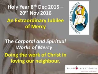 Holy Year 8th Dec 2015 –
20th Nov 2016
An Extraordinary Jubilee
of Mercy
The Corporal and Spiritual
Works of Mercy
Doing the work of Christ in
loving our neighbour.
 