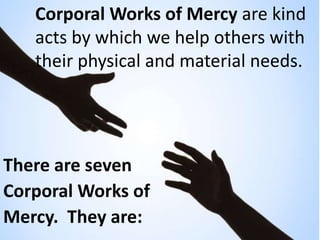 Corporal Works of Mercy are kind
acts by which we help others with
their physical and material needs.
There are seven
Corp...