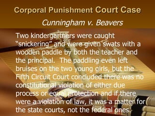 Corporal Punishment  Court Case Cunningham v. Beavers Two kindergartners were caught “snickering” and were given swats with a wooden paddle by both the teacher and the principal.  The paddling even left bruises on the two young girls, but the Fifth Circuit Court concluded there was no constitutional violation of either due process or equal protection and if there were a violation of law, it was a matter for the state courts, not the federal ones.  
