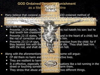 GOD Ordained Corporal Punishment   as a Method of Discipline Many believe that corporal punishment is a GOD ordained method of discipline, that there are situations where it  is  the best option; and that completely ruling it out as a discipline option is in direct conflict with GOD’s advice! GOD tells us: Proverbs 13:24 states, “He that spareth his rod hateth his son: but he that loveth him chasteneth him betimes. Proverbs 22:15 states, “Foolishness is bound in the heart of a child; but the rod of correction shall drive it far from him.  Proverbs 23:13-14 says, “Withhold not correction from the child: for if thou beatest him with the rod, he shall not die.  Thou shalt beat him with the rod, and shalt deliver his soul from hell.  Along with the aforementioned Bible verses, some will argue:  CP did them no harm and they live productive lives. They are resilient to harm and sarcasm.  It  is  effective, especially in emergency situations like a kid running in the street or touching something that could harm them. They stress that abuse and spanking are two different things.  
