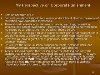 My Perspective on Corporal Punishment I am an advocate of CP. Corporal punishment should be a means of discipline if all other measures of correction have exhausted themselves.  There should be levels of punishment, chances, warnings, counseling sessions, and parent involvement.  However, if those still do not work then we should try an alternative method which should be CP. I feel that this act helps a child to remember that pain is not pleasant and if you do not want to experience such pain then don’t keep misbehaving.  I feel this will save a great deal of paperwork such as referrals and detention notices. CP will free the office, in school suspension rooms, detention halls, and alternative campus learning centers of misbehaved children. Teachers should explain their reasoning for the paddling and show the student that all other means were tried and were unsuccessful.  This way, the student sees the reasoning behind the punishment and can hopefully see that it was  HE/SHE  who could not apply themselves and follow the rules and it was  US  who went above and beyond in trying to address misbehavior before it came to this final measure!!! 