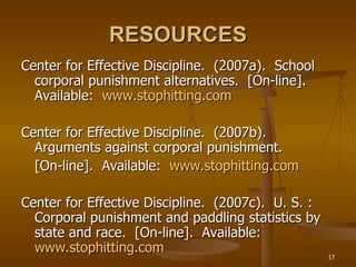 RESOURCES Center for Effective Discipline.  (2007a).  School corporal punishment alternatives.  [On-line].  Available:  www.stophitting.com Center for Effective Discipline.  (2007b).  Arguments against corporal punishment. [On-line].  Available:  www.stophitting.com Center for Effective Discipline.  (2007c).  U. S. :  Corporal punishment and paddling statistics by state and race.  [On-line].  Available:  www.stophitting.com 