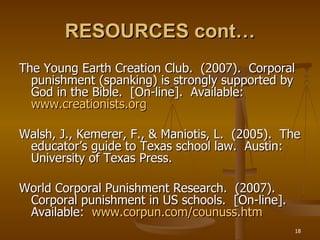 RESOURCES cont… The Young Earth Creation Club.  (2007).  Corporal punishment (spanking) is strongly supported by God in the Bible.  [On-line].  Available:  www.creationists.org Walsh, J., Kemerer, F., & Maniotis, L.  (2005).  The educator’s guide to Texas school law.  Austin:  University of Texas Press. World Corporal Punishment Research.  (2007).  Corporal punishment in US schools.  [On-line].  Available:  www.corpun.com/counuss.htm 