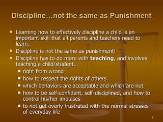 Discipline…not the same as Punishment Learning how to effectively discipline a child is an important skill that all parents and teachers need to learn.  Discipline is not the same as punishment!  Discipline has to do more with  teaching , and involves teaching a child/student…  right from wrong  how to respect the rights of others  which behaviors are acceptable and which are not  how to be self-confident, self-disciplined, and how to control his/her impulses to not get overly frustrated with the normal stresses of everyday life 