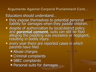 Arguments Against Corporal Punishment Cont… Educators should understand… they expose themselves to potential personal liability for damages when they paddle children. despite of authorization by local/district policy and  parental consent , suits can still be filed alleging the paddling was excessive or negligent, resulting in bodily injury. every year there are reported cases in which parents have filed Abuse charges Criminal complaints SBEC complaints Personal suits for damages 