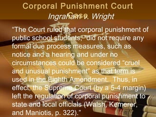 Corporal Punishment Court
             Case
        Ingraham v. Wright
“The Court ruled that corporal punishment of
public school students, “did not require any
formal due process measures, such as
notice and a hearing and under no
circumstances could be considered “cruel
and unusual punishment” as that term is
used in the Eighth Amendment. Thus, in
effect, the Supreme Court (by a 5-4 margin)
left the regulation of corporal punishment to
state and local officials (Walsh, Kemerer,
and Maniotis, p. 322).”            11
 