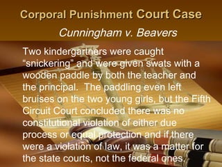 Corporal Punishment Court Case
        Cunningham v. Beavers
Two kindergartners were caught
“snickering” and were given swats with a
wooden paddle by both the teacher and
the principal. The paddling even left
bruises on the two young girls, but the Fifth
Circuit Court concluded there was no
constitutional violation of either due
process or equal protection and if there
were a violation of law, it was a matter for
the state courts, not the federal 12
                                   ones.
 