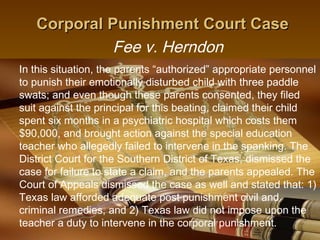 Corporal Punishment Court Case
             Fee v. Herndon
In this situation, the parents “authorized” appropriate personnel
to punish their emotionally disturbed child with three paddle
swats; and even though these parents consented, they filed
suit against the principal for this beating, claimed their child
spent six months in a psychiatric hospital which costs them
$90,000, and brought action against the special education
teacher who allegedly failed to intervene in the spanking. The
District Court for the Southern District of Texas, dismissed the
case for failure to state a claim, and the parents appealed. The
Court of Appeals dismissed the case as well and stated that: 1)
Texas law afforded adequate post punishment civil and
criminal remedies, and 2) Texas law did not impose upon the
teacher a duty to intervene in the corporal punishment.
                                              13
 