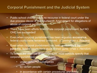 Corporal Punishment and the Judicial System

• Public school children have no recourse in federal court under the
  due process clause of the Fourteenth Amendment for allegations of
  abuse of corporal punishment.
• There have been efforts to eliminate corporal punishment, but NO
  ONE has succeeded!
• Even when corporal punishment has been arguably excessive,
  federal courts have remained unmoved. (Cunningham v. Beavers)
• Even when corporal punishment has been authorized by
  parents, federal courts have stuck to their guns. (Fee v. Herndon)
• To lessen the chances of damage suits, most schools specify that
  corporal punishment can be used only
       •   under certain circumstances
       •   by certain people
                                                    14
       •   in accordance with certain procedures and policy
 