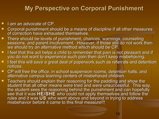 My Perspective on Corporal Punishment

   I am an advocate of CP.
   Corporal punishment should be a means of discipline if all other measures
    of correction have exhausted themselves.
   There should be levels of punishment, chances, warnings, counseling
    sessions, and parent involvement. However, if those still do not work then
    we should try an alternative method which should be CP.
   I feel that this act helps a child to remember that pain is not pleasant and if
    you do not want to experience such pain then don’t keep misbehaving.
   I feel this will save a great deal of paperwork such as referrals and detention
    notices.
   CP will free the office, in school suspension rooms, detention halls, and
    alternative campus learning centers of misbehaved children.
   Teachers should explain their reasoning for the paddling and show the
    student that all other means were tried and were unsuccessful. This way,
    the student sees the reasoning behind the punishment and can hopefully
    see that it was HE/SHE who could not apply themselves and follow the
    rules and it was US who went above and beyond in trying to address
    misbehavior before it came to this final measure!!!

                                                             16
 