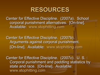 RESOURCES
Center for Effective Discipline. (2007a). School
 corporal punishment alternatives. [On-line].
 Available: www.stophitting.com

Center for Effective Discipline. (2007b).
 Arguments against corporal punishment.
 [On-line]. Available: www.stophitting.com

Center for Effective Discipline. (2007c). U. S. :
 Corporal punishment and paddling statistics by
 state and race. [On-line]. Available:
 www.stophitting.com                   17
 
