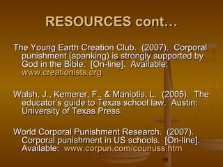 RESOURCES cont…
The Young Earth Creation Club. (2007). Corporal
  punishment (spanking) is strongly supported by
  God in the Bible. [On-line]. Available:
  www.creationists.org

Walsh, J., Kemerer, F., & Maniotis, L. (2005). The
 educator’s guide to Texas school law. Austin:
 University of Texas Press.

World Corporal Punishment Research. (2007).
 Corporal punishment in US schools. [On-line].
 Available: www.corpun.com/counuss.htm
                                     18
 