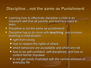 Discipline…not the same as Punishment

   Learning how to effectively discipline a child is an
    important skill that all parents and teachers need to
    learn.
   Discipline is not the same as punishment!
   Discipline has to do more with teaching , and involves
    teaching a child/student…
      right from wrong

      how to respect the rights of others

      which behaviors are acceptable and which are not

      how to be self-confident, self-disciplined, and how to
       control his/her impulses
      to not get overly frustrated with the normal stresses of
       everyday life
                                                3
 