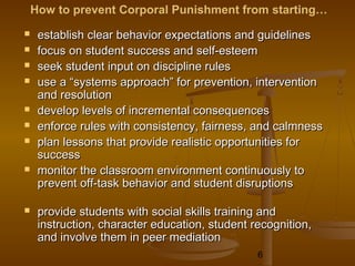 How to prevent Corporal Punishment from starting…
    establish clear behavior expectations and guidelines
    focus on student success and self-esteem
    seek student input on discipline rules
    use a “systems approach” for prevention, intervention
     and resolution
    develop levels of incremental consequences
    enforce rules with consistency, fairness, and calmness
    plan lessons that provide realistic opportunities for
     success
    monitor the classroom environment continuously to
     prevent off-task behavior and student disruptions

    provide students with social skills training and
     instruction, character education, student recognition,
     and involve them in peer mediation
                                                6
 