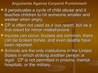 Arguments Against Corporal Punishment
   It perpetuates a cycle of child abuse and it
    teaches children to hit someone smaller and
    weaker when angry.
   CP is often not used as a last resort, but as a
    first resort for minor misbehaviors.
   Injuries can occur, bruises are common, there
    can be broken bones, and even deaths have
    been reported.
   Schools are the only institutions in the United
    States in which striking another person is
    legal. CP is not permitted in prisons, mental
    hospitals, or the military.
                                       7
 