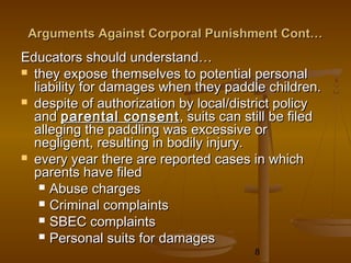 Arguments Against Corporal Punishment Cont…
Educators should understand…
 they expose themselves to potential personal
  liability for damages when they paddle children.
 despite of authorization by local/district policy
  and parental consent , suits can still be filed
  alleging the paddling was excessive or
  negligent, resulting in bodily injury.
 every year there are reported cases in which
  parents have filed
    Abuse charges
    Criminal complaints
    SBEC complaints
    Personal suits for damages
                                       8
 