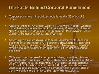 The Facts Behind Corporal Punishment
   Corporal punishment in public schools is legal in 23 of our U.S.
    states.

   Alabama, Arizona, Arkansas, Colorado, Delaware, Florida, Georgia,
    Idaho, Indiana, Kansas, Kentucky, Louisiana, Mississippi, Missouri,
    New Mexico, North Carolina, Ohio, Oklahoma, Pennsylvania, South
    Carolina, Tennessee, Texas, and Wyoming

   According to estimates from the federal Department of Education,
    one third of all the cases of CP occur in just two states: Texas and
    Mississippi---add Arkansas, Alabama, and Tennessee, these five
    states account for almost three quarters of all the nation’s school
    paddlings.

   CP is used much more often on poor children, minorities, children
    with disabilities, and boys---the U. S. Department of Education, Office
    for Civil Rights, reported that African-American students comprise
    17% of all public school students in the U.S.; yet, statistics show
    Black students are at 38% when it comes to having CP inflicted on
    them, which is more than twice the rate of white students.
                                                          9
 