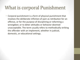 What is corporal Punishment
• Corporal punishment is a form of physical punishment that
involves the deliberate infliction of pain as retribution for an
offence, or for the purpose of disciplining or reforming a
wrongdoer, or to deter attitudes or behavior deemed
unacceptable. The term usually refers to methodically striking
the offender with an implement, whether in judicial,
domestic, or educational settings.
 