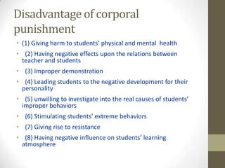 Disadvantage of corporal
punishment
• (1) Giving harm to students’ physical and mental health
• (2) Having negative effects upon the relations between
teacher and students
• (3) Improper demonstration
• (4) Leading students to the negative development for their
personality
• (5) unwilling to investigate into the real causes of students’
improper behaviors
• (6) Stimulating students’ extreme behaviors
• (7) Giving rise to resistance
• (8) Having negative influence on students’ learning
atmosphere
 