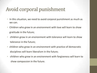 Avoid corporal punishment
• In this situation, we need to avoid corporal punishment as much as
we can.
• Children who grow in an environment with love will learn to show
gratitude in the future;
• children grow in an environment with tolerance will learn to show
tolerance in the future;
• children who grow in an environment with practice of democratic
disciplines will learn liberalism in the future;
• children who grow in an environment with forgiveness will learn to
show compassion in the future.
 