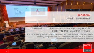 33
Rabobank
Utrecht, Netherlands
“A short training was sufficient to teach our team how to create dynamic
scenery, graphics and video elements to enliven our events.”
Sebastiaan De Kriek, system engineer
1 x RLM-W12, 1 x Encore Presentation Switcher, FSN3G-
1804, FSN-150, ImagePRO-II series
 