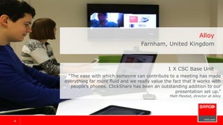 44
Alloy
Farnham, United Kingdom
“The ease with which someone can contribute to a meeting has made
everything far more fluid and we really value the fact that it works with
people’s phones. ClickShare has been an outstanding addition to our
presentation set up.”
Matt Plested, director
1 x ClickShare CSC-1
 