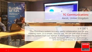 77
1 x ClickShare CSC-1
“The ClickShare system is a very useful collaboration tool for any
meeting room. It is simple, easy to use, we can just click a button
and the content from our laptops is displayed on the large screen –
it really increases efficiencies in meetings.”
Jamie Barlow, digital director
TC Communications
Ascot, United Kingdom
 