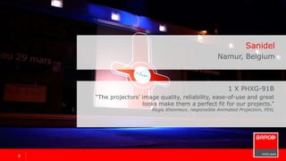 88
1 x PHXG-91B
“The projectors’ image quality, reliability, ease-of-use and great
looks make them a perfect fit for our projects.”
Régis Xhonneux, responsible Animated Projection, PIXL
Sanidel
Namur, Belgium
 
