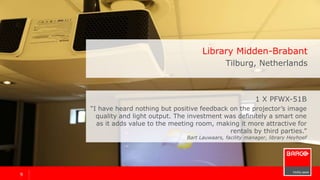 99
1 x PFWX-51B
“I have heard nothing but positive feedback on the projector’s image
quality and light output. The investment was definitely a smart one
as it adds value to the meeting room, making it more attractive for
rentals by third parties.”
Bart Lauwaars, facility manager
Library Midden-Brabant
Tilburg, Netherlands
 