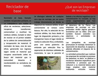 Reciclador de
base
¿Qué son las Empresas
de reciclaje?
Reciclador de base, llamado
t ambién recuperador primario, es
un t rabajador/a que realiza el
oficio de recolect ar, seleccionar,
recuperar, t ransformar,
comercializar y reut ilizar los
residuos sólidos. Cumple la labor
de reciclar en el primer eslabón
de la cadena de comercialización
y recuperación de mat erial. El
reciclador de base, vive de est e
oficio, generando sus ingresos
según venda el mat erial que
recupera recorriendo calles en
busca del mat erial que la
comunidad desecha o
recolect ándolo en vert ederos de
dist int as ciudades.
Debido a los efect os negat ivos que la
cont aminación ha causado, ya hay
varias organizaciones que han
implement ado sist emas para frenar
el det erioro de la Tierra. Las
empresas de reciclaje no sólo
pret enden recibir alguna ganancia
económica por su labor, sino que
t ambién buscan ext ender sus
objet ivos a act ividades de
conciencia.
Las compañías de reciclaje
promueven el reciclaje, foment an la
separación de desechos, lo apoyan y
además difunden el impact o de la
cont aminación.
La act ividad primordial que realizan
las empresas de reciclaje es procesar
los desechos, es decir, se dedican a
recolect ar desechos específicos para
somet erlos a procesos que los
reduzcan a su mat erial básico para
luego emplear est e mat erial
realizando art ículos nuevos.
Se dist ingue además de cualquier
ot ro t ipo de reciclaje, por ser quien
t rabaja direct ament e en donde se
deposit an los residuos sólidos, lo que
comúnment e se conoce como
basura. Por ello, la selección de los
residuos sólidos, los hace desde el
lugar de disposición primaria y los
t ransport an hacia el lugar donde se
realiza la selección fina y enfardado,
para una vent a post erior. Se
ent iende por selección fina la
separación de dist int as calidades de
mat eriales, lo que le permit e el
 