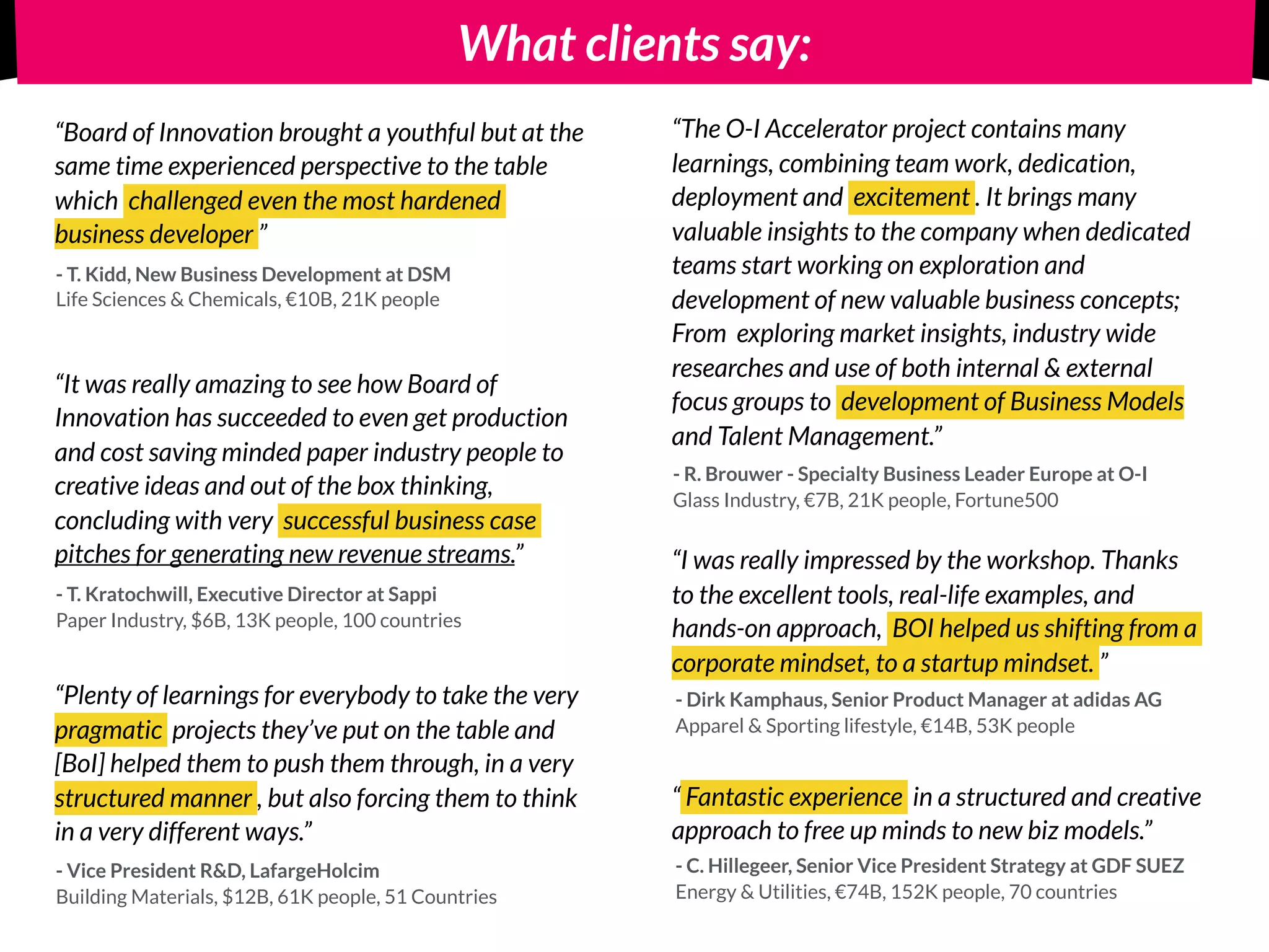 What clients say:
“It was really amazing to see how Board of
Innovation has succeeded to even get production
and cost saving minded paper industry people to
creative ideas and out of the box thinking,
concluding with very successful business case
pitches for generating new revenue streams.”
- T. Kratochwill, Executive Director at Sappi
Paper Industry, $6B, 13K people, 100 countries
“The O-I Accelerator project contains many
learnings, combining team work, dedication,
deployment and excitement . It brings many
valuable insights to the company when dedicated
teams start working on exploration and
development of new valuable business concepts;
From exploring market insights, industry wide
researches and use of both internal & external
focus groups to development of Business Models
and Talent Management.”
- R. Brouwer - Specialty Business Leader Europe at O-I
Glass Industry, €7B, 21K people, Fortune500
“Board of Innovation brought a youthful but at the
same time experienced perspective to the table
which challenged even the most hardened
business developer ”
- T. Kidd, New Business Development at DSM
Life Sciences & Chemicals, €10B, 21K people
“ Fantastic experience in a structured and creative
approach to free up minds to new biz models.”
- C. Hillegeer, Senior Vice President Strategy at GDF SUEZ
Energy & Utilities, €74B, 152K people, 70 countries
- Vice President R&D, LafargeHolcim
Building Materials, $12B, 61K people, 51 Countries
“Plenty of learnings for everybody to take the very
pragmatic projects they’ve put on the table and
[BoI] helped them to push them through, in a very
structured manner , but also forcing them to think
in a very different ways.”
“I was really impressed by the workshop. Thanks
to the excellent tools, real-life examples, and
hands-on approach, BOI helped us shifting from a
corporate mindset, to a startup mindset. ”
- Dirk Kamphaus, Senior Product Manager at adidas AG
Apparel & Sporting lifestyle, €14B, 53K people
 