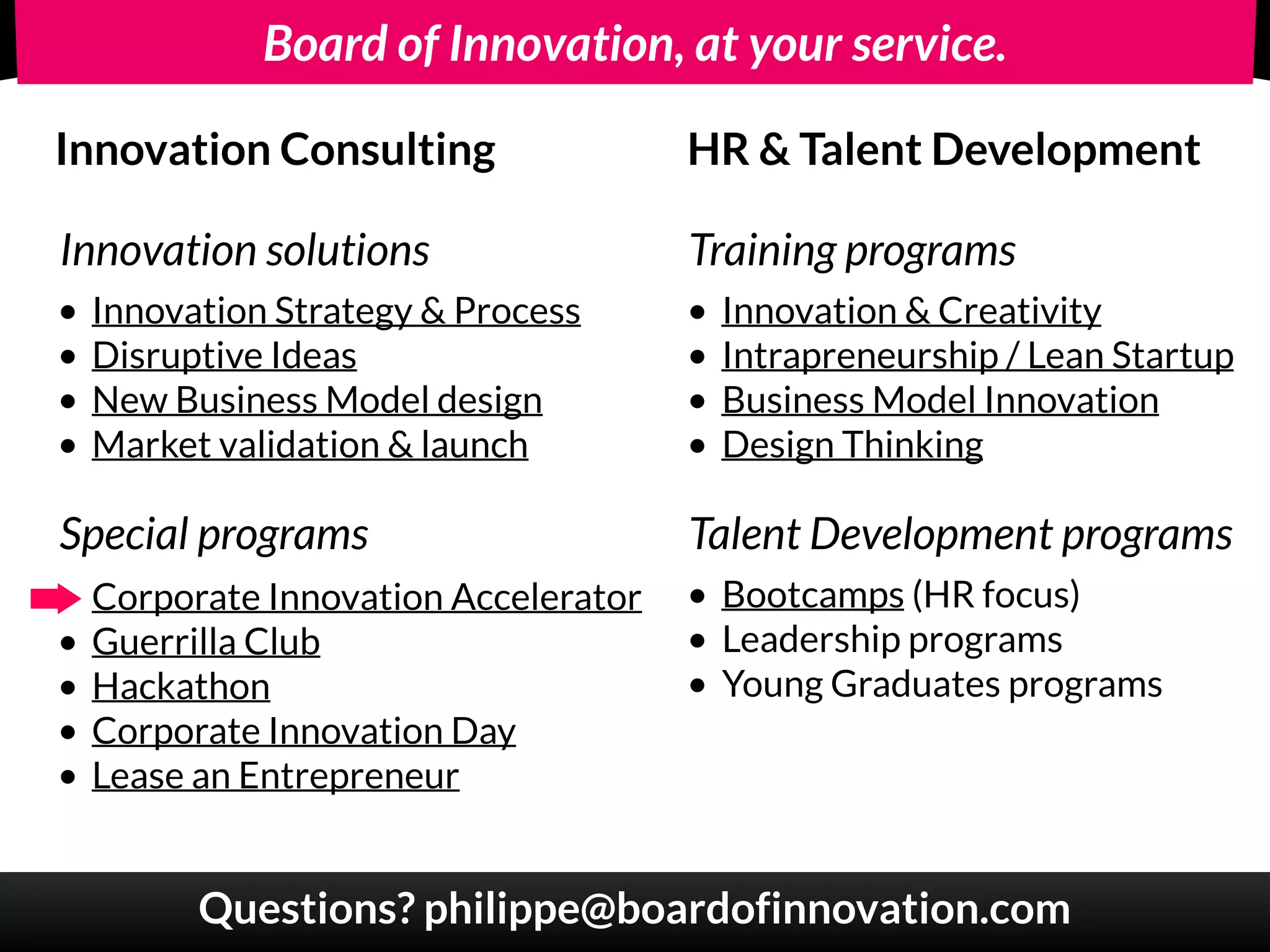 Board of Innovation, at your service.
Innovation Consulting HR & Talent Development
• Innovation Strategy & Process
• Disruptive Ideas
• New Business Model design
• Market validation & launch
Innovation solutions
Special programs
• Corporate Innovation Accelerator
• Guerrilla Club
• Hackathon
• Corporate Innovation Day
• Lease an Entrepreneur
• Innovation & Creativity
• Intrapreneurship / Lean Startup
• Business Model Innovation
• Design Thinking
Training programs
• Bootcamps (HR focus)
• Leadership programs
• Young Graduates programs
Talent Development programs
Questions? philippe@boardofinnovation.com
 