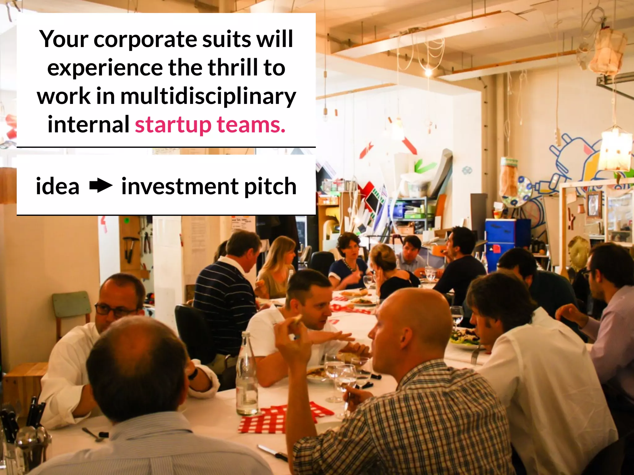 Your corporate suits will
experience the thrill to
work in multidisciplinary
internal startup teams.
idea investment pitch
 
