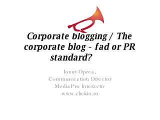 Corporate blogging / The corporate blog - fad or PR standard?        Ionut Oprea, Communication Director MediaPro Interactiv www.clickio.ro 