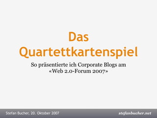 Das
       Quartettkartenspiel
              So präsentierte ich Corporate Blogs am
                     «Web 2.0-Forum 2007»




Stefan Bucher, Web 2.0-Forum,2007
Stefan Bucher, 20. Oktober 16. Oktober 2007	 	   	   Onlinekommunikation.ch
                                                             stefanbucher.net