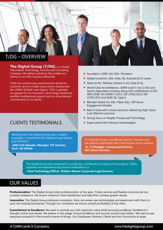 The Digital Group (T/DG), is a Global
Information Technology, Services and Consulting
Company. We deliver solutions that enable our
clients to run their business efficiently.
T/DG has continuously practiced and refined its
customer-service model using various frameworks
like CMMi, SCRUM, Lean Sigma. T/DG is globally
recognized for its innovation, technology leadership,
excellent professional support and on-time delivery
commitments to its clients.
 
Founded in 1999, HQ: USA- Princeton
Global Locations: USA, India, Fiji, Australia & Sri Lanka
State-of-Art Delivery Centers in US, India & Fiji
World Class Accreditations: CMMi Level 5 ver1.3 Dev and
Service Appraised company along with certifications in ISO
9001:2008, ISO 20000-1:2011, ISO 27001:2013, ISO
22301:2012 and SSAE 16, Type II.
Blended Global On-Site / Near-Site / Off-Shore
Engagement Models
Best in Class with a track record for delivering High Value,
Cost-Effective solutions
Strong focus on People, Process and Technology
Expert panel with Industry Heavyweights
T/DG – OVERVIEW
Professionalism: The Digital Group holds professionalism at the apex. Timely services and flawless outcome are our
constant endeavors. We ensure maximum client satisfaction and help them achieve greater results.
Innovation: The Digital Group embraces innovation. Here, we review new technologies and experiment with them to
push the existing boundaries. Through our innovation we ensure overall profitability of the client.
Commitment to Excellence: We want to provide you with maximum value while pursuing excellence. Excellence in
thought, action and results. We believe in the adage ‘Pursue Excellence and Success would surely follow’. We want to see
everyone successful in the overall scheme of things- Our Employees, Partners, Clients and the Community at large.
OUR VALUES
Working with The Digital Group team is highly
enjoyable. I recommend The Digital Group without
any hesitation.
-Aliki Vuli Salusalu, Manager, ITC Services,
Suva, Fiji Islands
The Digital Group has continued to provide key contributors on many of our projects. T/DG’s
expertise and experience has proven invaluable to us.
-Chief Technology Officer, Wolters Kluwer Corporate Legal Services
The Digital Group is a preferred Solution Provider and
has played a significant role in the success of our projects.
-Sr. IT Manager, Outsourced Services,
UCC Direct Services
CLIENTS TESTIMONIALS
www.thedigitalgroup.comA CMMi Level 5 Company
 