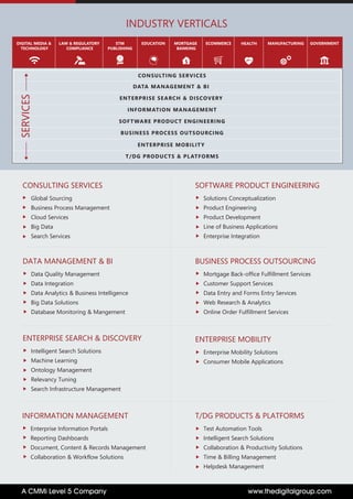 www.thedigitalgroup.comA CMMi Level 5 Company
LAW & REGULATORY
COMPLIANCE
STM
PUBLISHING
EDUCATION MORTGAGE
BANKING
DIGITAL MEDIA &
TECHNOLOGY
INDUSTRY VERTICALS
GOVERNMENTMANUFACTURINGECOMMERCE HEALTH
CONSULTING SERVICES
DATA MANAGEMENT & BI
ENTERPRISE SEARCH & DISCOVERY
INFORMATION MANAGEMENT
SOFTWARE PRODUCT ENGINEERING
BUSINESS PROCESS OUTSOURCING
T/DG PRODUCTS & PLATFORMS
ENTERPRISE MOBILITY
SERVICES
CONSULTING SERVICES
Global Sourcing
Business Process Management
Cloud Services
Big Data
Search Services
SOFTWARE PRODUCT ENGINEERING
Solutions Conceptualization
Product Engineering
Product Development
Line of Business Applications
Enterprise Integration
BUSINESS PROCESS OUTSOURCING
Mortgage Back-office Fulfillment Services
Customer Support Services
Data Entry and Forms Entry Services
Web Research & Analytics
Online Order Fulfillment Services
T/DG PRODUCTS & PLATFORMS
Test Automation Tools
Intelligent Search Solutions
Collaboration & Productivity Solutions
Time & Billing Management
Helpdesk Management
INFORMATION MANAGEMENT
Enterprise Information Portals
Reporting Dashboards
Document, Content & Records Management
Collaboration & Workflow Solutions
DATA MANAGEMENT & BI
Data Quality Management
Data Integration
Data Analytics & Business Intelligence
Big Data Solutions
Database Monitoring & Mangement
ENTERPRISE SEARCH & DISCOVERY
Intelligent Search Solutions
Machine Learning
Ontology Management
Relevancy Tuning
Search Infrastructure Management
ENTERPRISE MOBILITY
Enterprise Mobility Solutions
Consumer Mobile Applications
 