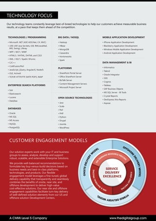 Our solution experts work with your IT and business
groups to assess, analyze, develop and support
robust, scalable, and extensible Enterprise Solutions.
We provide well-balanced recommendations to
formulate key buy-versus-build decisions based on
business needs and best-in-class platforms,
technologies, and products. Our flexible
engagement model leverages a fine-tuned, global
delivery capability that transparently and seamlessly
combines the benefits of onsite, near site, and
offshore development to deliver high-value
cost-effective solutions. Our near site and offshore
engagement capabilities facilitate turn-key delivery
of well-defined solution elements from our US and
offshore solution Development Centers.
CUSTOMER ENGAGEMENT MODELS
SERVICE
DELIVERY
EXCELLENCE
www.thedigitalgroup.comA CMMi Level 5 Company
Our technology teams constantly leverage best-of-breed technologies to help our customers achieve measurable business
results, at a pace that keeps them ahead of the competition.
TECHNOLOGY FOCUS
• Microsoft .NET (ASP, ADO.Net, C#, MVC)
• J2EE (JSP, Java Servlets, EJB, RMI,JavaMail,
JMS, Swing), Liferay
• WPF / WCF / WWF
• HTML5 / XHTML, DHTML and CSS3
• XML / XSLT / Xpath/ XForms
• C/C++
• ColdFusion/Perl
• JavaScript, jQuery, AngularJS, NodeJS
• OLE, ActiveX
• TCP/IP, HTTP/FTP, SMTP, POP3, IMAP
TECHNOLOGIES / PROGRAMMING
• Informatica
• Talend
• Oracle Integrator
• SSIS
• Cognos
• Tableau
• SAP Business Objects
• MS SQL Server - BI Tools
• Crystal Reports
• DevExpress Xtra Reports
• Aspose
DATA MANAGEMENT & BI
• Java
• Scala
• Perl
• PHP
• Python
• Drupal
• Joomla
• WordPress
OPEN SOURCE TECHNOLOGIES
• Solr
• Elasticsearch
• Lucene
• DataStax
ENTERPRISE SEARCH PLATFORMS
• Oracle
• MS SQL
• MS Access
• MySQL
• PostgreSQL
DATABASES
• SharePoint Portal Server
• Office SharePoint Server
• BizTalk Server
• Content Management Servers
• Microsoft Project Server
PLATFORMS
• iPhone Application Development
• Blackberry Application Development
• Windows Mobile Application Development
• Android Application Development
MOBILE APPLICATION DEVELOPMENT
• Hadoop
• HBase
• MongoDB
• Cassandra
• Hortonworks
• Spark
BIG DATA / NOSQL
 