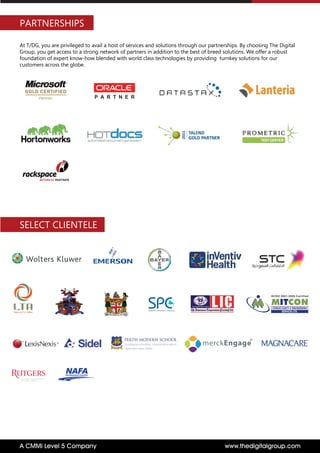 PARTNERSHIPS
At T/DG, you are privileged to avail a host of services and solutions through our partnerships. By choosing The Digital
Group, you get access to a strong network of partners in addition to the best of breed solutions. We offer a robust
foundation of expert know-how blended with world class technologies by providing turnkey solutions for our
customers across the globe.
P A R T N E R
www.thedigitalgroup.comA CMMi Level 5 Company
merckEngage
R
MITCON
CONSULTANCY & ENGINEERING
SERVICES LTD.
IS/ISO 9001:2008 Certified
Steering Fiji Safely
SELECT CLIENTELE
 