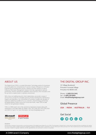 THE DIGITAL GROUP INC.
121 Village Boulevard
Princeton Forrestal Village
Princeton NJ 08540 USA
Phone: +1.609.524.2441
Fax: +1.609.228.4844
Email: info@thedigitalgroup.com
USA | INDIA | AUSTRALIA | FIJI
Global Presence
Get Social
Disclaimer
All information contained in this document is an exclusive property of The Digital Group Infotech Pvt. Ltd. (T/DG). The information contained here is correct and up to date at the time of publishing. No material
from here may be copied, modified, reproduced, republished, uploaded, transmitted, posted or distributed in any form without prior written permission from T/DG. Unauthorized use of the content/information
may result in violation of copyright, trademark, and other applicable laws, and could result in criminal or civil penalties
ABOUT US
The Digital Group (T/DG) is a trusted Information Technology partner for businesses
across the globe. Our comprehensive IT services include a full spectrum of Product
Engineering and Development services, Software and Data solutions as well as
Enterprise Information Management solutions that help organizations optimize
productivity, enhance operational capabilities, boost revenues, drive innovations and
fire up time-to-market cycles in a dynamic environment.
With a focus on building long-term client relationships, we provide a range of
services from Concept-To-Complete spanning Product Development, Maintenance,
Support and Operations. Our commitment to innovation coupled with decades of
experience delivering excellence for our customers, vital technology partnerships
and global delivery centers across the US and Asia Pacific, make T/DG an ideal
choice for next-generation initiatives.
T/DG is a CMMi Level 5 ver1.3 Dev and Service Appraised company along with
certifications in ISO 9001:2008, ISO 20000-1:2011, ISO 27001:2013, ISO 22301:2012
and SSAE 16, Type II. For more information, visit www.thedigitalgroup.com
P A R T N E R
www.thedigitalgroup.comA CMMi Level 5 Company
 